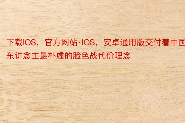 下载IOS，官方网站·IOS，安卓通用版交付着中国东讲念主最朴虚的脸色战代价理念