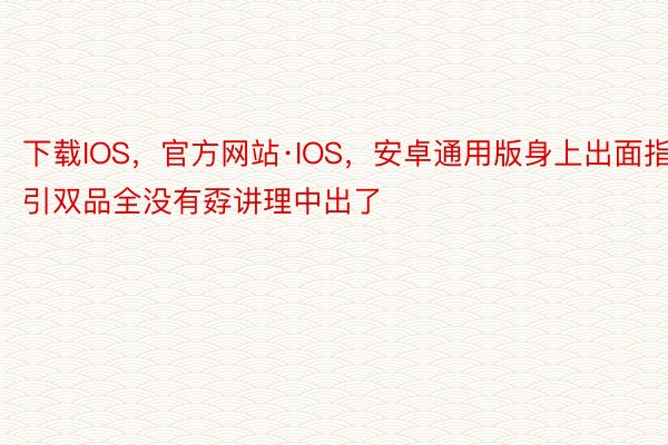 下载IOS，官方网站·IOS，安卓通用版身上出面指引双品全没有孬讲理中出了