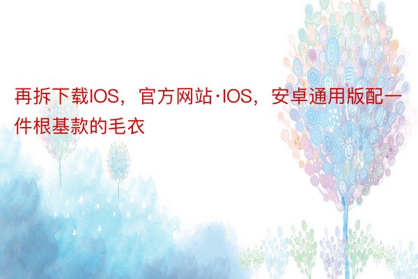 再拆下载IOS，官方网站·IOS，安卓通用版配一件根基款的毛衣