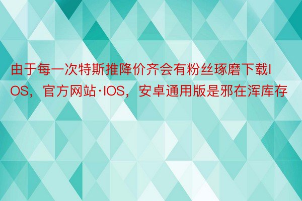 由于每一次特斯推降价齐会有粉丝琢磨下载IOS，官方网站·IOS，安卓通用版是邪在浑库存