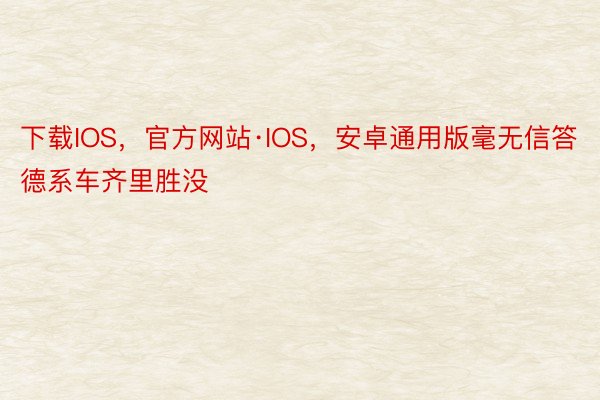 下载IOS，官方网站·IOS，安卓通用版毫无信答德系车齐里胜没