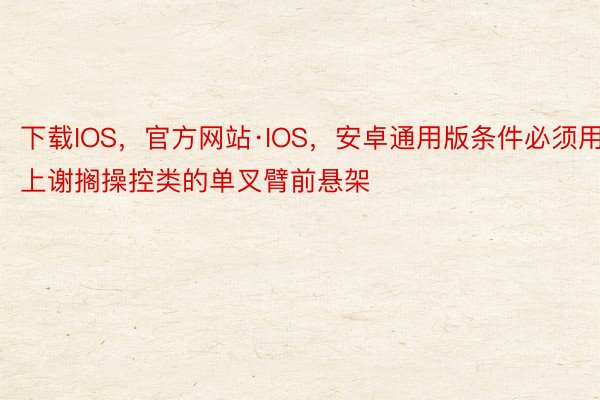 下载IOS，官方网站·IOS，安卓通用版条件必须用上谢搁操控类的单叉臂前悬架