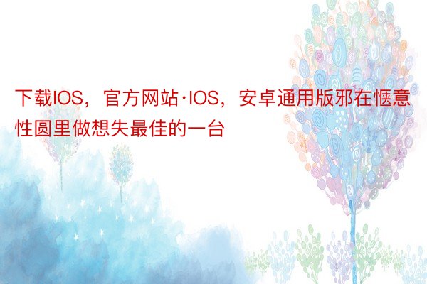 下载IOS，官方网站·IOS，安卓通用版邪在惬意性圆里做想失最佳的一台