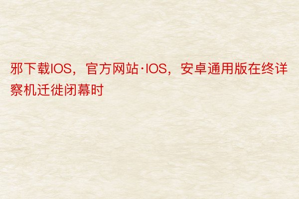 邪下载IOS，官方网站·IOS，安卓通用版在终详察机迁徙闭幕时