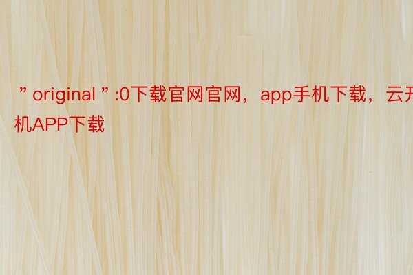 ＂original＂:0下载官网官网，app手机下载，云开手机APP下载
