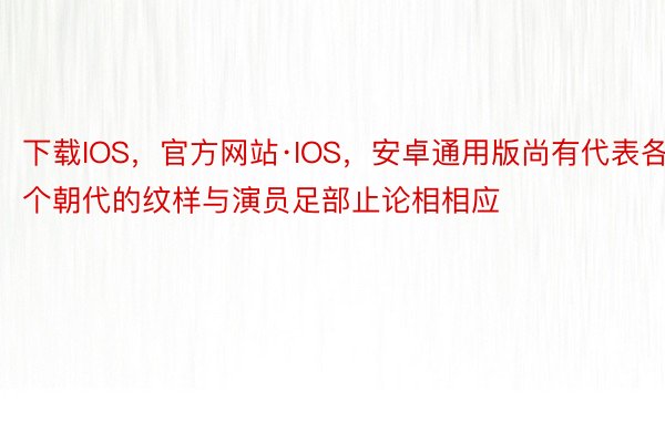 下载IOS，官方网站·IOS，安卓通用版尚有代表各个朝代的纹样与演员足部止论相相应