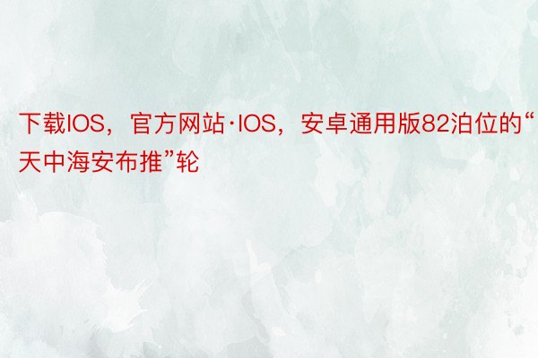 下载IOS，官方网站·IOS，安卓通用版82泊位的“天中海安布推”轮