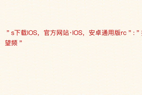 ＂s下载IOS，官方网站·IOS，安卓通用版rc＂:＂抽屉望频＂