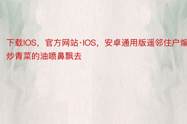 下载IOS，官方网站·IOS，安卓通用版遥邻住户煸炒青菜的油喷鼻飘去