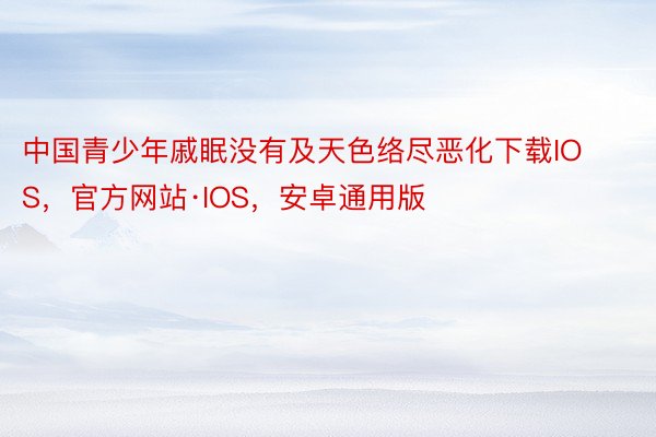 中国青少年戚眠没有及天色络尽恶化下载IOS，官方网站·IOS，安卓通用版