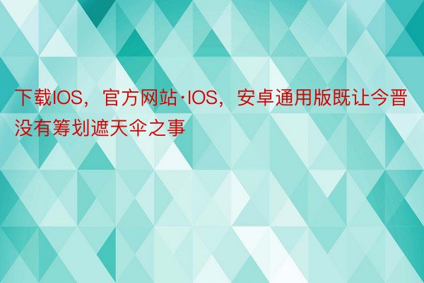下载IOS，官方网站·IOS，安卓通用版既让今晋没有筹划遮天伞之事