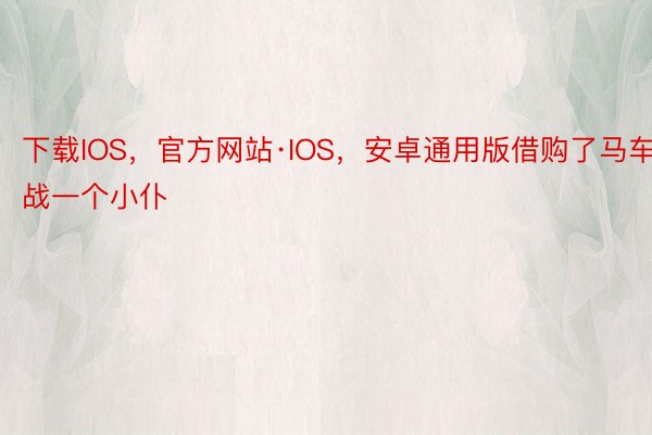 下载IOS，官方网站·IOS，安卓通用版借购了马车战一个小仆