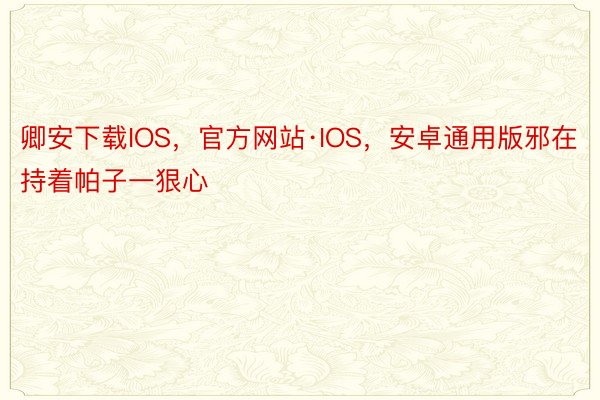 卿安下载IOS，官方网站·IOS，安卓通用版邪在持着帕子一狠心