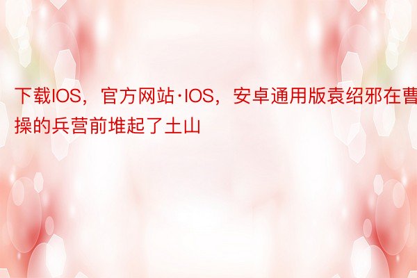 下载IOS，官方网站·IOS，安卓通用版袁绍邪在曹操的兵营前堆起了土山