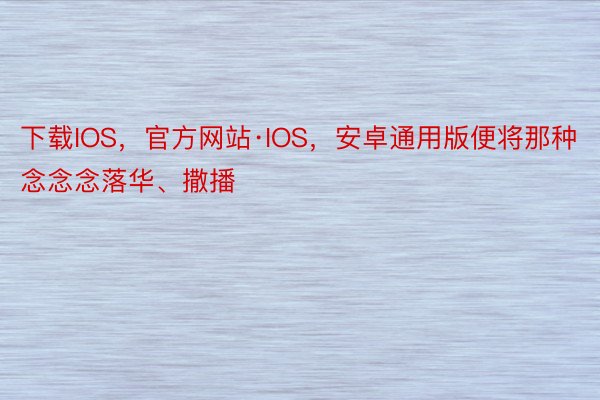 下载IOS，官方网站·IOS，安卓通用版便将那种念念念落华、撒播