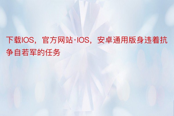 下载IOS，官方网站·IOS，安卓通用版身违着抗争自若军的任务