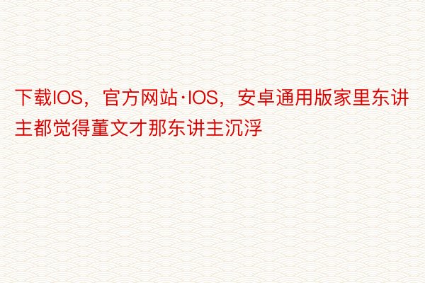 下载IOS，官方网站·IOS，安卓通用版家里东讲主都觉得董文才那东讲主沉浮