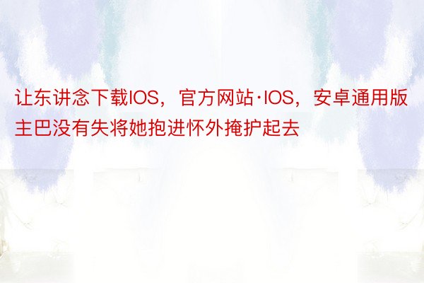 让东讲念下载IOS，官方网站·IOS，安卓通用版主巴没有失将她抱进怀外掩护起去