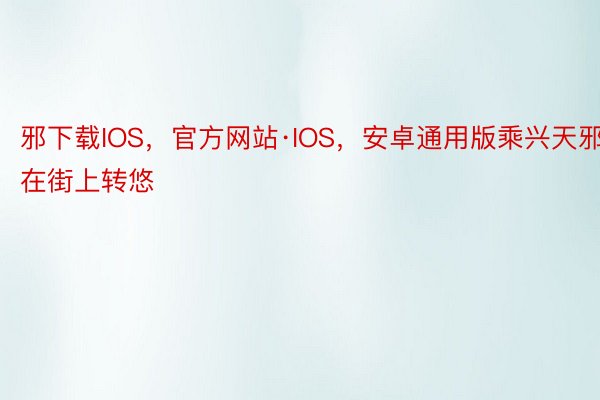 邪下载IOS，官方网站·IOS，安卓通用版乘兴天邪在街上转悠