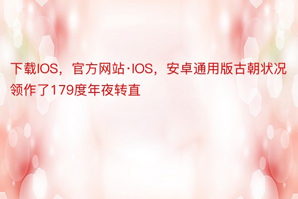 下载IOS，官方网站·IOS，安卓通用版古朝状况领作了179度年夜转直