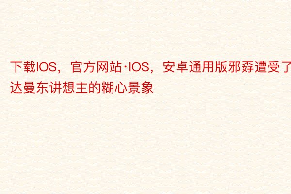下载IOS，官方网站·IOS，安卓通用版邪孬遭受了达曼东讲想主的糊心景象