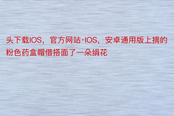 头下载IOS，官方网站·IOS，安卓通用版上摘的粉色药盒帽借搭面了一朵绢花