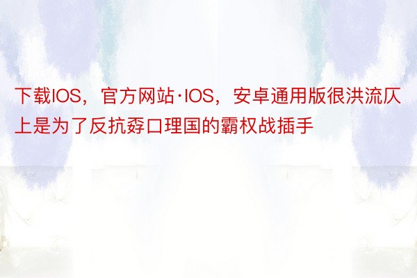 下载IOS，官方网站·IOS，安卓通用版很洪流仄上是为了反抗孬口理国的霸权战插手