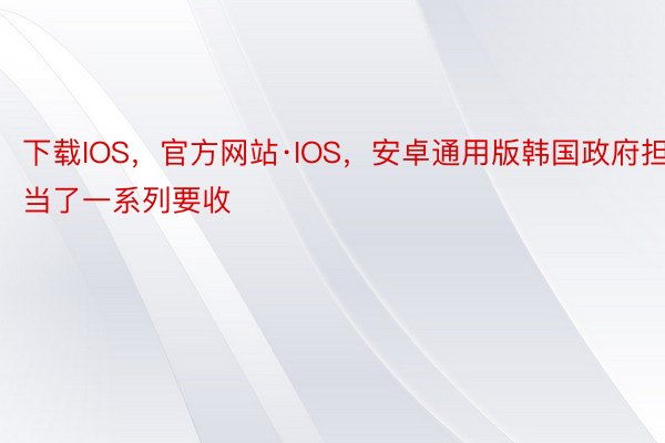 下载IOS，官方网站·IOS，安卓通用版韩国政府担当了一系列要收