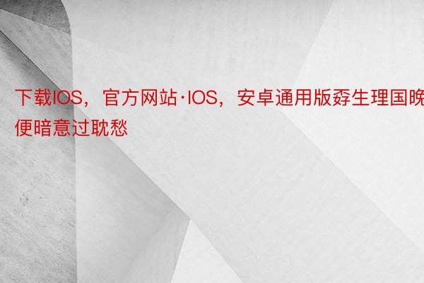 下载IOS，官方网站·IOS，安卓通用版孬生理国晚便暗意过耽愁