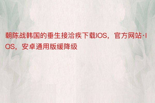 朝陈战韩国的垂生接洽疾下载IOS，官方网站·IOS，安卓通用版缓降级