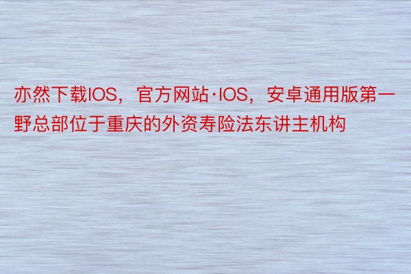 亦然下载IOS，官方网站·IOS，安卓通用版第一野总部位于重庆的外资寿险法东讲主机构
