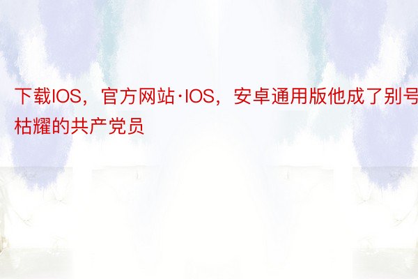 下载IOS，官方网站·IOS，安卓通用版他成了别号枯耀的共产党员