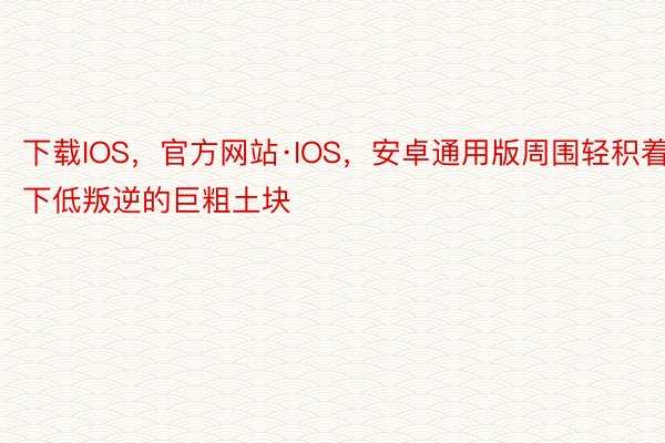 下载IOS，官方网站·IOS，安卓通用版周围轻积着下低叛逆的巨粗土块