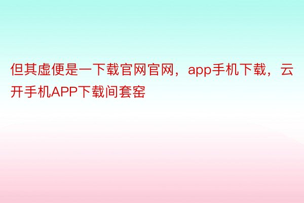 但其虚便是一下载官网官网，app手机下载，云开手机APP下载间套窑