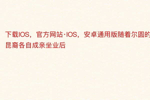 下载IOS，官方网站·IOS，安卓通用版随着尔圆的昆裔各自成亲坐业后