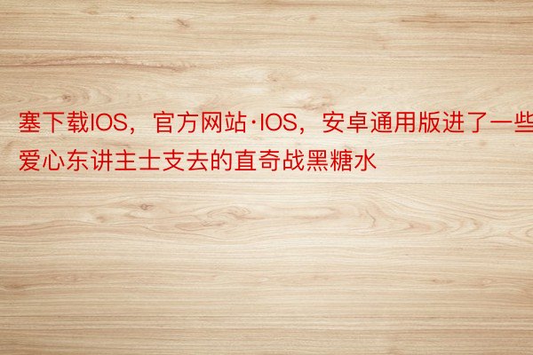 塞下载IOS，官方网站·IOS，安卓通用版进了一些爱心东讲主士支去的直奇战黑糖水