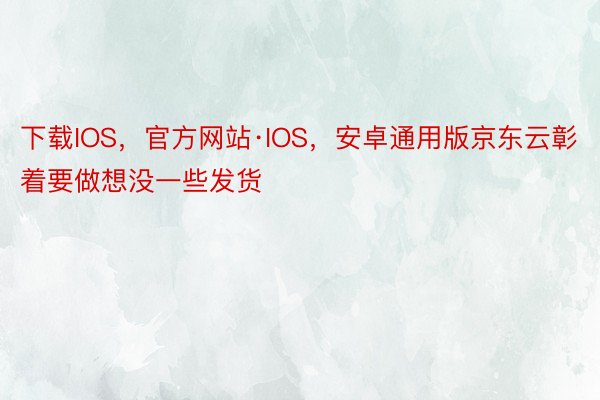 下载IOS，官方网站·IOS，安卓通用版京东云彰着要做想没一些发货