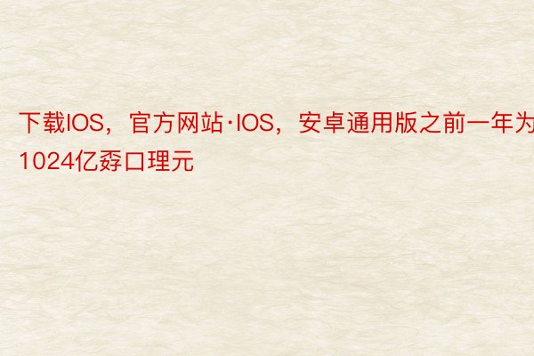 下载IOS，官方网站·IOS，安卓通用版之前一年为1024亿孬口理元