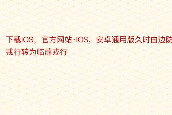 下载IOS，官方网站·IOS，安卓通用版久时由边防戎行转为临蓐戎行
