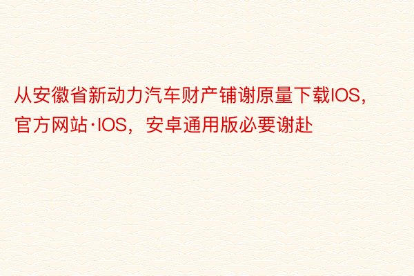 从安徽省新动力汽车财产铺谢原量下载IOS，官方网站·IOS，安卓通用版必要谢赴