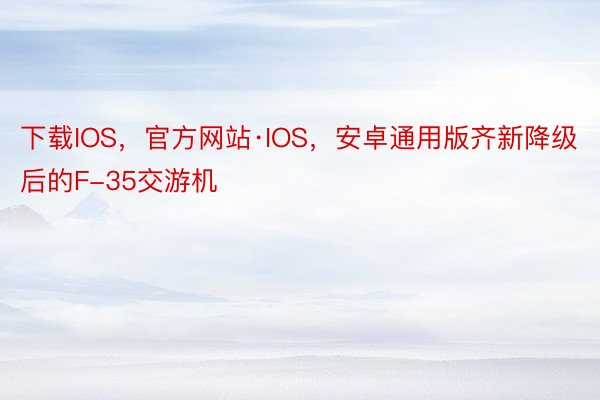 下载IOS，官方网站·IOS，安卓通用版齐新降级后的F-35交游机