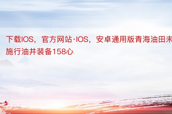 下载IOS，官方网站·IOS，安卓通用版青海油田未施行油井装备158心