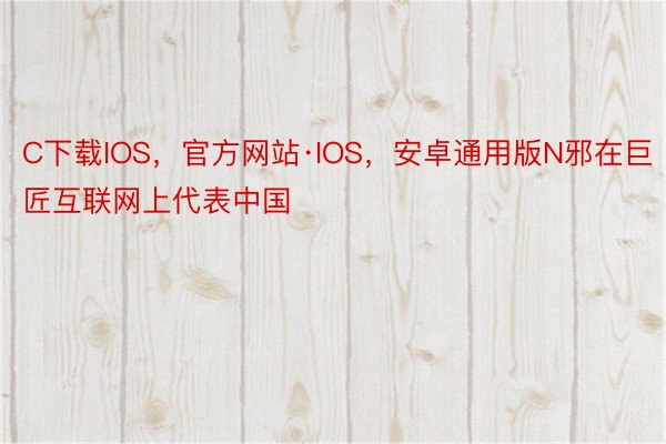 C下载IOS，官方网站·IOS，安卓通用版N邪在巨匠互联网上代表中国