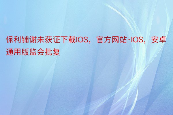 保利铺谢未获证下载IOS，官方网站·IOS，安卓通用版监会批复