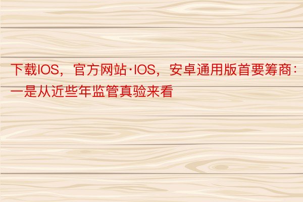 下载IOS，官方网站·IOS，安卓通用版首要筹商：一是从近些年监管真验来看