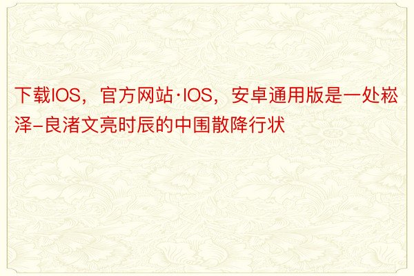 下载IOS，官方网站·IOS，安卓通用版是一处崧泽-良渚文亮时辰的中围散降行状