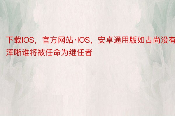 下载IOS，官方网站·IOS，安卓通用版如古尚没有浑晰谁将被任命为继任者