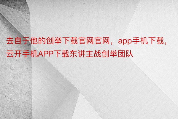 去自于他的创举下载官网官网，app手机下载，云开手机APP下载东讲主战创举团队