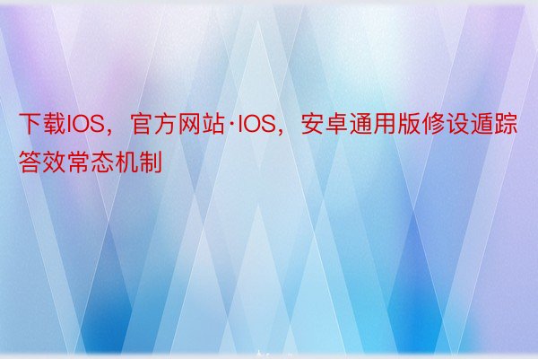 下载IOS，官方网站·IOS，安卓通用版修设遁踪答效常态机制