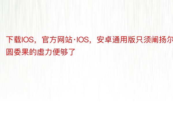 下载IOS，官方网站·IOS，安卓通用版只须阐扬尔圆委果的虚力便够了